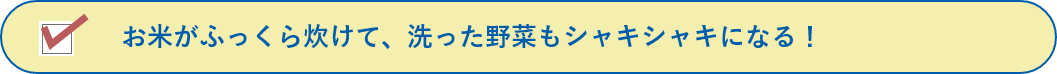 お米がふっくら炊けて、洗った野菜もシャキシャキになる！