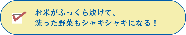 お米がふっくら炊けて、洗った野菜もシャキシャキになる！